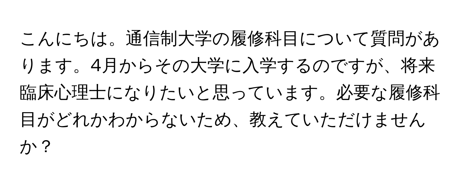 こんにちは。通信制大学の履修科目について質問があります。4月からその大学に入学するのですが、将来臨床心理士になりたいと思っています。必要な履修科目がどれかわからないため、教えていただけませんか？