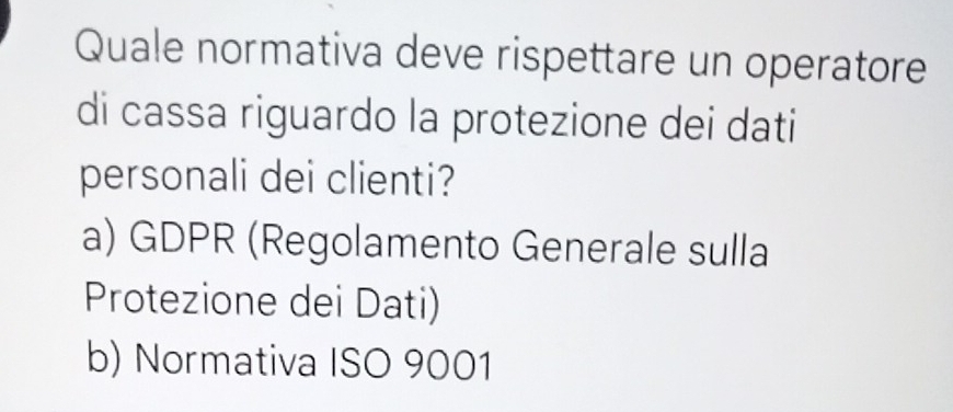 Quale normativa deve rispettare un operatore
di cassa riguardo la protezione dei dati
personali dei clienti?
a) GDPR (Regolamento Generale sulla
Protezione dei Dati)
b) Normativa ISO 9001