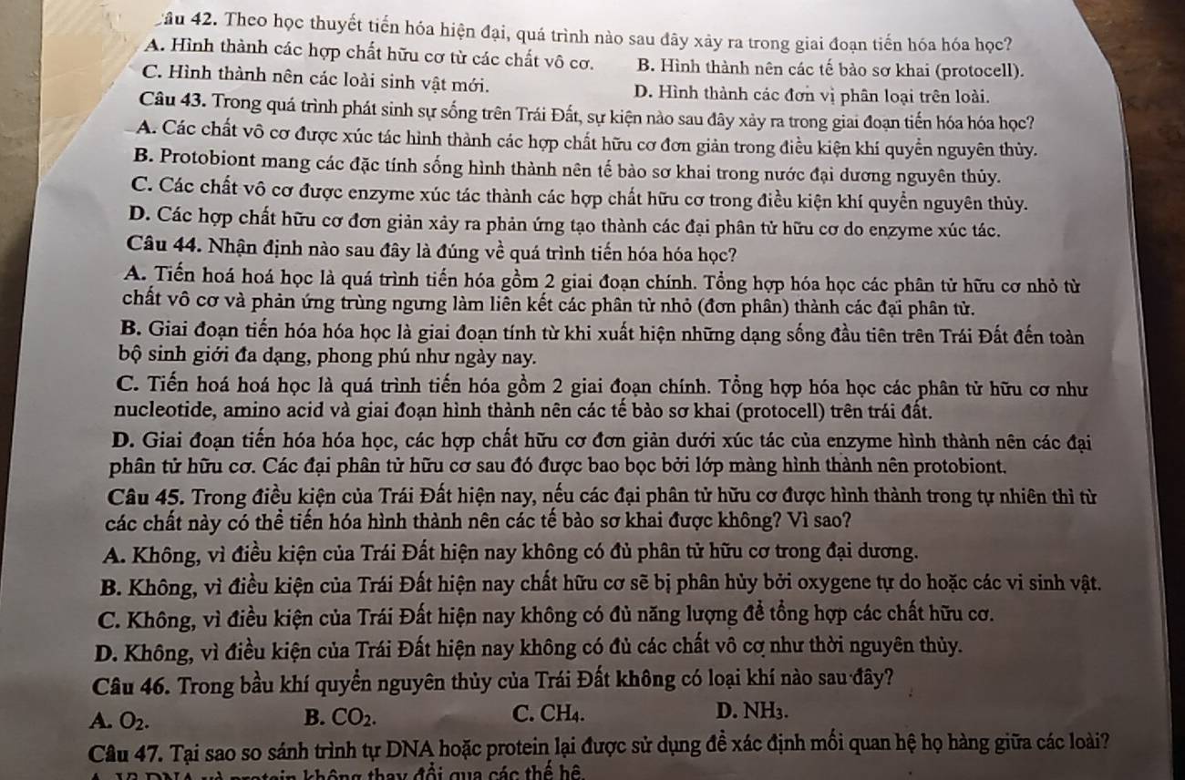 Cầu 42. Theo học thuyết tiến hóa hiện đại, quá trình nào sau đây xảy ra trong giai đoạn tiến hóa hóa học?
A. Hình thành các hợp chất hữu cơ từ các chất vô cơ. B. Hình thành nên các tế bảo sơ khai (protocell).
C. Hình thành nên các loài sinh vật mới. D. Hình thành các đơn vị phân loại trên loài.
Câu 43. Trong quá trình phát sinh sự sống trên Trái Đất, sự kiện nào sau đây xảy ra trong giai đoạn tiến hóa hóa học?
A. Các chất vô cơ được xúc tác hình thành các hợp chất hữu cơ đơn giản trong điều kiện khí quyền nguyên thủy.
B. Protobiont mang các đặc tính sống hình thành nên tế bào sơ khai trong nước đại dương nguyên thủy.
C. Các chất vô cơ được enzyme xúc tác thành các hợp chất hữu cơ trong điều kiện khí quyển nguyên thủy.
D. Các hợp chất hữu cơ đơn giản xảy ra phản ứng tạo thành các đại phân tử hữu cơ do enzyme xúc tác.
Câu 44. Nhận định nào sau đây là đúng về quá trình tiến hóa hóa học?
A. Tiến hoá hoá học là quá trình tiến hóa gồm 2 giai đoạn chính. Tổng hợp hóa học các phân tử hữu cơ nhỏ từ
chất vô cơ và phản ứng trùng ngưng làm liên kết các phân tử nhỏ (đơn phân) thành các đại phân tử.
B. Giai đoạn tiến hóa hóa học là giai đoạn tính từ khi xuất hiện những dạng sống đầu tiên trên Trái Đất đến toàn
bộ sinh giới đa dạng, phong phú như ngày nay.
C. Tiến hoá hoá học là quá trình tiến hóa gồm 2 giai đoạn chính. Tổng hợp hóa học các phân tử hữu cơ như
nucleotide, amino acid và giai đoạn hình thành nên các tế bào sơ khai (protocell) trên trái đất.
D. Giai đoạn tiến hóa hóa học, các hợp chất hữu cơ đơn giản dưới xúc tác của enzyme hình thành nên các đại
phân tử hữu cơ. Các đại phân tử hữu cơ sau đó được bao bọc bởi lớp màng hình thành nên protobiont.
Câu 45. Trong điều kiện của Trái Đất hiện nay, nếu các đại phân tử hữu cơ được hình thành trong tự nhiên thì từ
các chất này có thể tiến hóa hình thành nên các tế bào sơ khai được không? Vì sao?
A. Không, vì điều kiện của Trái Đất hiện nay không có đủ phân tử hữu cơ trong đại dương.
B. Không, vì điều kiện của Trái Đất hiện nay chất hữu cơ sẽ bị phân hủy bởi oxygene tự do hoặc các vi sinh vật.
C. Không, vì điều kiện của Trái Đất hiện nay không có đủ năng lượng để tổng hợp các chất hữu cơ.
D. Không, vì điều kiện của Trái Đất hiện nay không có đủ các chất vô cơ như thời nguyên thủy.
Câu 46. Trong bầu khí quyền nguyên thủy của Trái Đất không có loại khí nào sau đây?
A. O_2. B. CO_2. C. CH₄. D. NH₃.
Câu 47. Tại sao so sánh trình tự DNA hoặc protein lại được sử dụng đề xác định mối quan hệ họ hàng giữa các loài?
otain không thay đổi qua các thể hệ