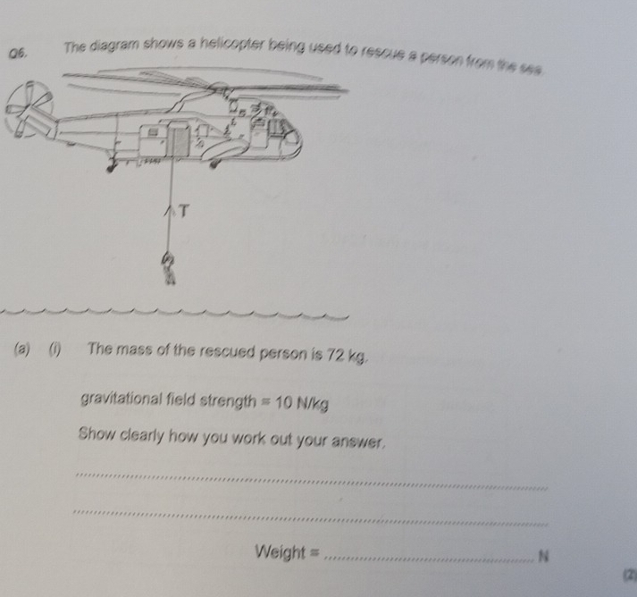 The diagram shows a helicopter being used to rescue a person from the sea 
(a) (i) The mass of the rescued person is 72 kg. 
gravitational field strength =10N/kg
Show clearly how you work out your answer. 
_ 
_
Weight = _ N
(2)