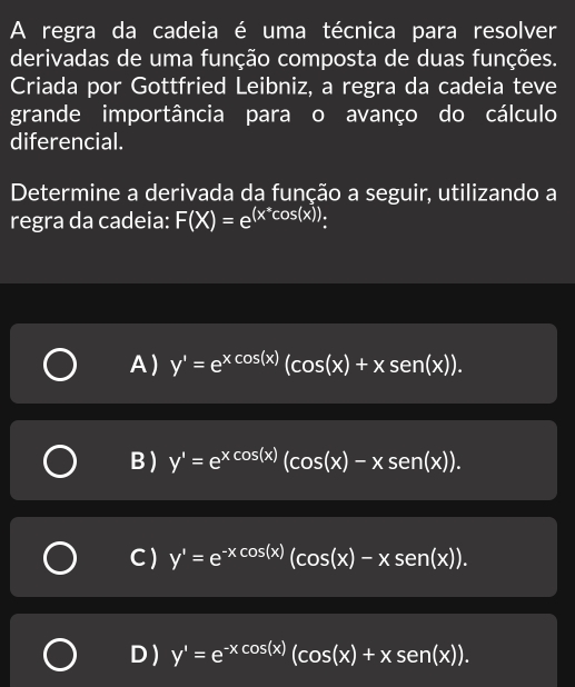 A regra da cadeia é uma técnica para resolver
derivadas de uma função composta de duas funções.
Criada por Gottfried Leibniz, a regra da cadeia teve
grande importância para o avanço do cálculo
diferencial.
Determine a derivada da função a seguir, utilizando a
regra da cadeia: F(X)=e^((x^*)cos (x)).
A) y'=e^(xcos (x))(cos (x)+xsen(x)).
B ) y'=e^(xcos (x))(cos (x)-xsen(x)).
C ) y'=e^(-xcos (x))(cos (x)-xsen(x)).
D) y'=e^(-xcos (x))(cos (x)+xsen(x)).