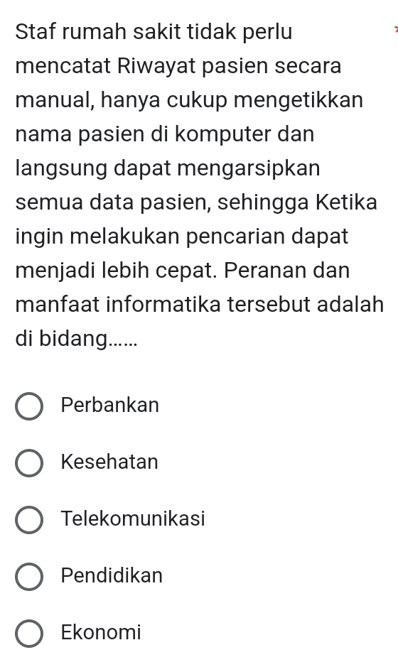 Staf rumah sakit tidak perlu
mencatat Riwayat pasien secara
manual, hanya cukup mengetikkan
nama pasien di komputer dan
langsung dapat mengarsipkan
semua data pasien, sehingga Ketika
ingin melakukan pencarian dapat
menjadi lebih cepat. Peranan dan
manfaat informatika tersebut adalah
di bidang......
Perbankan
Kesehatan
Telekomunikasi
Pendidikan
Ekonomi