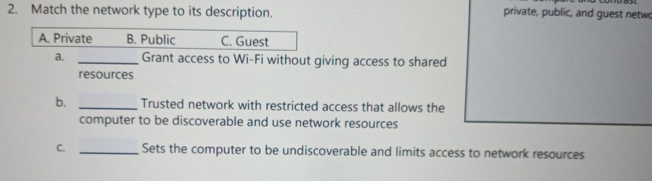 Match the network type to its description. private, public, and guest netwo
A. Private B. Public C. Guest
a. _Grant access to Wi-Fi without giving access to shared
resources
b. _Trusted network with restricted access that allows the
computer to be discoverable and use network resources
C. _Sets the computer to be undiscoverable and limits access to network resources