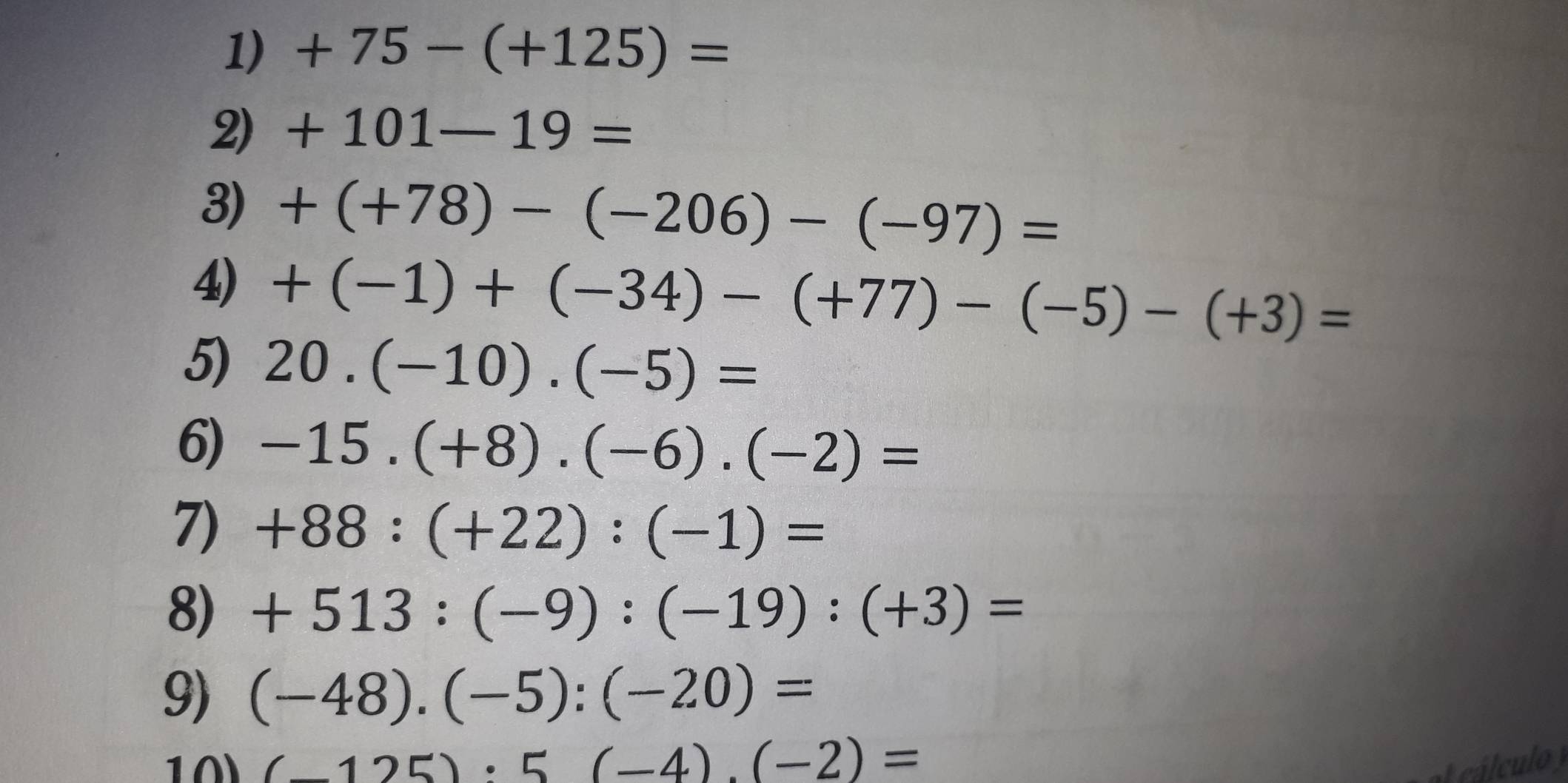 +75-(+125)=
2) +101-19=
3) +(+78)-(-206)-(-97)=
4) +(-1)+(-34)-(+77)-(-5)-(+3)=
5) 20.(-10).(-5)=
6) -15.(+8).(-6).(-2)=
7) +88:(+22):(-1)=
8) +513:(-9):(-19):(+3)=
9) (-48).(-5):(-20)=
1 0 (-125):5(-4).(-2)= á cu l