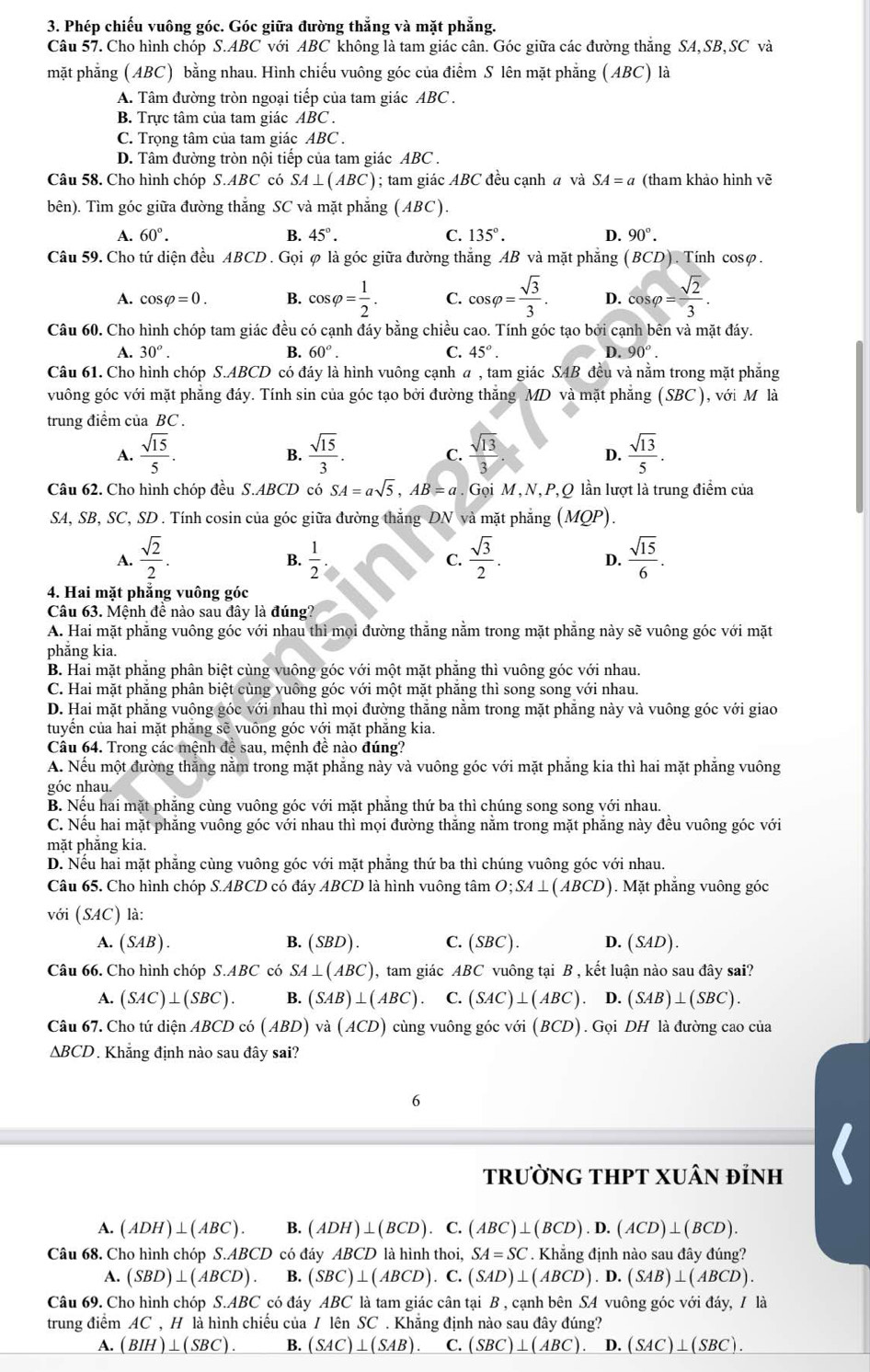 Phép chiếu vuông góc. Góc giữa đường thẳng và mặt phẳng.
Câu 57. Cho hình chóp S.ABC với ABC không là tam giác cân. Góc giữa các đường thăng SA,SB,SC và
mặt phẳng (ABC) bằng nhau. Hình chiếu vuông góc của điểm S lên mặt phẳng (ABC) là
A. Tâm đường tròn ngoại tiếp của tam giác ABC .
B. Trực tâm của tam giác ABC .
C. Trọng tâm của tam giác ABC .
D. Tâm đường tròn nội tiếp của tam giác ABC .
Câu 58. Cho hình chóp S.ABC có SA⊥ (ABC); tam giác ABC đều cạnh a và SA=a (tham khảo hình vẽ
bên). Tìm góc giữa đường thắng SC và mặt phẳng (ABC).
A. 60°. B. 45°. C. 135°. D. 90°.
Câu 59. Cho tứ diện đều ABCD . Gọi φ là góc giữa đường thẳng AB và mặt phẳng (BCD). Tính cosφ.
A. cos varphi =0. B. cos varphi = 1/2 . C. cos varphi = sqrt(3)/3 . D. cos varphi = sqrt(2)/3 .
Câu 60. Cho hình chóp tam giác đều có cạnh đáy bằng chiều cao. Tính góc tạo bởi cạnh bên và mặt đáy.
A. 30°. B. 60°. C. 45°. D. 90°.
Câu 61. Cho hình chóp S.ABCD có đáy là hình vuông cạnh a , tam giác SAB đều và nằm trong mặt phăng
vuông góc với mặt phẳng đáy. Tính sin của góc tạo bởi đường thắng MD và mặt phẳng (SBC ), với M là
trung điểm của BC .
A.  sqrt(15)/5 .  sqrt(15)/3 .  sqrt(13)/3 . D.  sqrt(13)/5 .
B.
C.
Câu 62. Cho hình chóp đều S.ABCD có SA=asqrt(5),AB=a Gọi M , N, P,Q lần lượt là trung điểm của
SA, SB, SC, SD . Tính cosin của góc giữa đường thắng DN và mặt phẳng (MQP).
A.  sqrt(2)/2 .  1/2   sqrt(3)/2 . D.  sqrt(15)/6 .
B.
C.
4. Hai mặt phẳng vuông góc
Câu 63. Mệnh đề nào sau đây là đúng?
A. Hai mặt phẳng vuông góc với nhau thì mọi đường thẳng nằm trong mặt phẳng này sẽ vuông góc với mặt
phăng kia.
B. Hai mặt phăng phân biệt cùng vuông góc với một mặt phăng thì vuông góc với nhau.
C. Hai mặt phăng phân biệt cùng vuông góc với một mặt phăng thì song song với nhau.
D. Hai mặt phăng vuông góc với nhau thì mọi đường thăng nằm trong mặt phăng này và vuông góc với giao
tuyển của hai mặt phăng sẽ vuông góc với mặt phăng kia.
Câu 64. Trong các mệnh để sau, mệnh đề nào đúng?
A. Nếu một đường thắng nằm trong mặt phăng này và vuông góc với mặt phăng kia thì hai mặt phăng vuông
góc nhau
B. Nếu hai mặt phăng cùng vuông góc với mặt phẳng thứ ba thì chúng song song với nhau.
C. Nếu hai mặt phăng vuông góc với nhau thì mọi đường thăng nằm trong mặt phăng này đều vuông góc với
mặt phẳng kia.
D. Nếu hai mặt phẳng cùng vuông góc với mặt phẳng thứ ba thì chúng vuông góc với nhau.
Câu 65. Cho hình chóp S.ABCD có đáy ABCD là hình vuông tâm O;SA⊥ (ABCD) ). Mặt phẳng vuông góc
với (SAC) là:
A. (SAB). B. (SBD). C. (SBC). D. (SAD).
Câu 66. Cho hình chóp S.ABC có SA⊥ (ABC) , tam giác ABC vuông tại B , kết luận nào sau đây sai?
A. (SAC)⊥ (SBC). B. (SAB)⊥ (ABC) C. (SAC)⊥ (ABC).D.(SAB)⊥ (SBC).
Câu 67. Cho tứ diện ABCD có (ABD) và (ACD) ) cùng vuông góc với (BCD). Gọi DH là đường cao của
△ BCD. Khăng định nào sau đây sai?
6
tRưỜNG THPT XUÂN đÍNH
A. (ADH)⊥ (ABC) B. (ADH)⊥ (BCD).. C (ABC)⊥ (BCD).D.(ACD)⊥ (BCD).
Câu 68. Cho hình chóp S.ABCD có đáy ABCD là hình thơ i,SA=SC.K đhăng định nào sau đây đúng?
A. (SBD)⊥ (ABCD). B. (SBC)⊥ (ABCD).C.(SAD)⊥ (ABCD).D.(SAB)⊥ (ABCD).
Câu 69. Cho hình chóp S.ABC có đáy ABC là tam giác cân tại B , cạnh bên SA vuông góc với đáy, / là
trung điểm AC C  H là hình chiếu của / lên SC . Khẳng định nào sau đây đúng?
A. (BIH)⊥ (SBC). B. (SAC)⊥ (SAB). C. (SBC)⊥ (ABC) D. (SAC)⊥ (SBC).