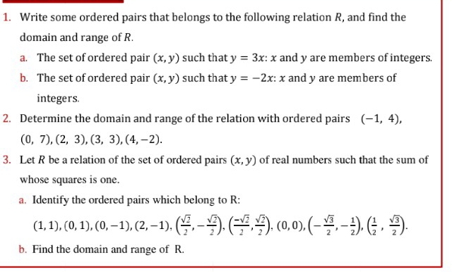 Write some ordered pairs that belongs to the following relation R, and find the 
domain and range of R. 
a. The set of ordered pair (x,y) such that y=3x:x and y are members of integers. 
b. The set of ordered pair (x,y) such that y=-2x:x and y are members of 
integers. 
2. Determine the domain and range of the relation with ordered pairs (-1,4),
(0,7), (2,3), (3,3), (4,-2). 
3. Let R be a relation of the set of ordered pairs (x,y) of real numbers such that the sum of 
whose squares is one. 
a. Identify the ordered pairs which belong to R :
(1,1),(0,1),(0,-1),(2,-1),( sqrt(2)/2 ,- sqrt(2)/2 ),( (-sqrt(2))/2 , sqrt(2)/2 ),(0,0),(- sqrt(3)/2 ,- 1/2 ),( 1/2 , sqrt(3)/2 ). 
b. Find the domain and range of R.