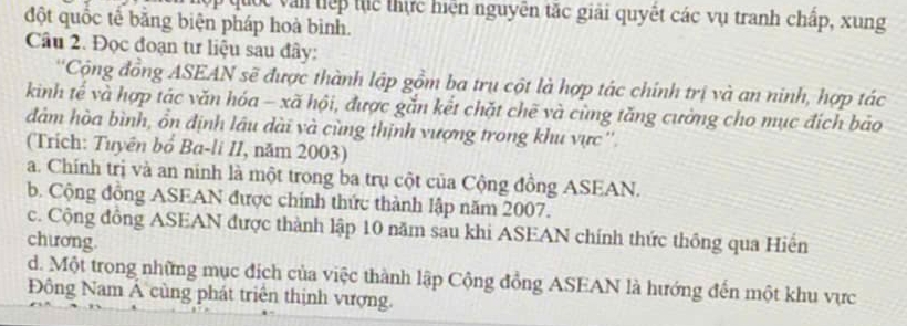 quốc văn tiếp tục thực hiện nguyên tặc giải quyết các vụ tranh chấp, xung
đột quốc tế băng biện pháp hoà bình.
Câu 2. Đọc đoạn tư liệu sau đây:
''Cộng đồng ASEAN sẽ được thành lập gồm ba trụ cột là hợp tác chính trị và an ninh, hợp tác
kinh tế và hợp tác văn hóa - xã hội, được gắn kết chặt chẽ và cùng tăng cường cho mục đích bảo
đàm hòa bình, ổn định lâu dài và cùng thịnh vượng trong khu vực ''
(Trích: Tuyên bổ Ba-li II, năm 2003)
a. Chính trị và an ninh là một trong ba trụ cột của Cộng đồng ASEAN.
b. Cộng đồng ASEAN được chính thức thành lập năm 2007.
c. Cộng đồng ASEAN được thành lập 10 năm sau khi ASEAN chính thức thông qua Hiển
chương
d. Một trong những mục đích của việc thành lập Cộng đồng ASEAN là hướng đến một khu vực
Đông Nam Á cùng phát triên thịnh vượng.