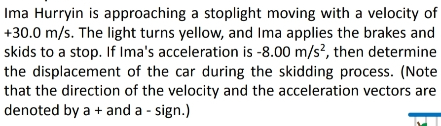 Ima Hurryin is approaching a stoplight moving with a velocity of
+30.0 m/s. The light turns yellow, and Ima applies the brakes and 
skids to a stop. If Ima's acceleration is -8.00m/s^2 , then determine 
the displacement of the car during the skidding process. (Note 
that the direction of the velocity and the acceleration vectors are 
denoted by a + and a - sign.)