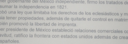 ner gobernante del México independiente, firmo los tratados de 
sumar la independencia en 1821. 
obó una ley que limitaba los derechos de los eclesiásticos y m 
sia tener propiedades, además de quitarle el control en matrim 
pién promovió la libertad de imprenta. 
her presidente de México estableció relaciones comerciales co 
avitud, ratifico la frontera con estados unidos además de crea 
spañoles.