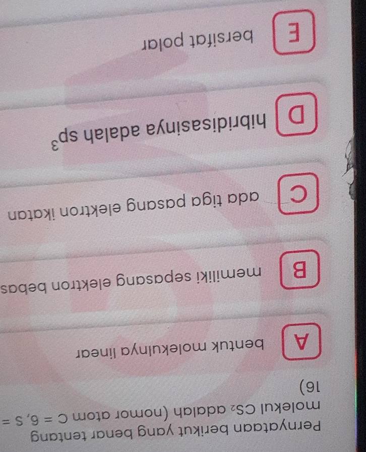 Pernyataan berikut yang benar tentang
molekul CS_2 adalah (nomor atom C=6, S=
16)
A bentuk molekulnya linear
B memiliki sepasang elektron bebas
CT ada tiga pasang elektron ikatan
D hibridisasinya adalah sp^3
E bersifat polar