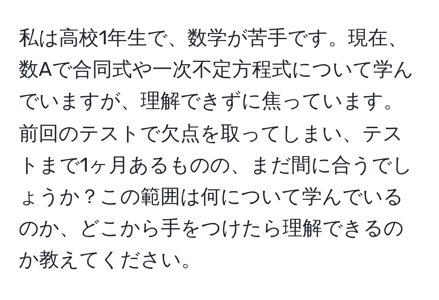 私は高校1年生で、数学が苦手です。現在、数Aで合同式や一次不定方程式について学んでいますが、理解できずに焦っています。前回のテストで欠点を取ってしまい、テストまで1ヶ月あるものの、まだ間に合うでしょうか？この範囲は何について学んでいるのか、どこから手をつけたら理解できるのか教えてください。