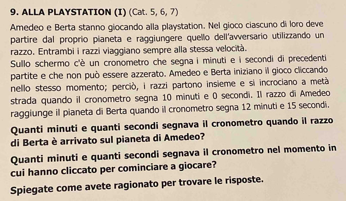 ALLA PLAYSTATION (I) (Cat. 5, 6, 7) 
Amedeo e Berta stanno giocando alla playstation. Nel gioco ciascuno di loro deve 
partire dal proprio pianeta e raggiungere quello dell'avversario utilizzando un 
razzo. Entrambi i razzi viaggiano sempre alla stessa velocità. 
Sullo schermo c'è un cronometro che segna i minuti e i secondi di precedenti 
partite e che non può essere azzerato. Amedeo e Berta iniziano il gioco cliccando 
nello stesso momento; perciò, i razzi partono insieme e si incrociano a metà 
strada quando il cronometro segna 10 minuti e 0 secondi. Il razzo di Amedeo 
raggiunge il pianeta di Berta quando il cronometro segna 12 minuti e 15 secondi. 
Quanti minuti e quanti secondi segnava il cronometro quando il razzo 
di Berta è arrivato sul pianeta di Amedeo? 
Quanti minuti e quanti secondi segnava il cronometro nel momento in 
cui hanno cliccato per cominciare a giocare? 
Spiegate come avete ragionato per trovare le risposte.