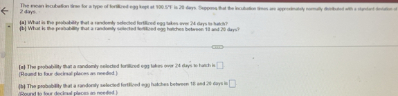 2 days. - The mean incubation time for a type of fortilized egg kept at 100.5°F is 20 days. Suppose that the incubation times are approximately nomally distributed with a standard deviation of
(a) What is the probability that a randomly selected fertilized egg takes over 24 days to hatch?
(b) What is the probability that a randomly selected fertilized egg hatches between 18 and 20 days?
(a) The probability that a randomly selected fertilized egg takes over 24 days to hatch is □. 
(Round to four decimal places as needed.)
(b) The probability that a randomly selected fertilized egg hatches between 18 and 20 days is □
(Round to four decimal places as needed )