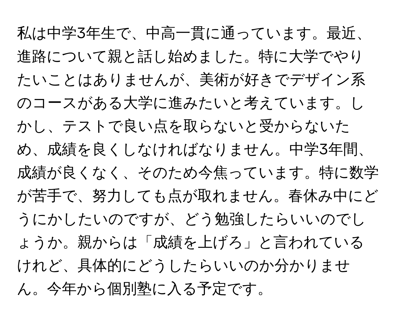 私は中学3年生で、中高一貫に通っています。最近、進路について親と話し始めました。特に大学でやりたいことはありませんが、美術が好きでデザイン系のコースがある大学に進みたいと考えています。しかし、テストで良い点を取らないと受からないため、成績を良くしなければなりません。中学3年間、成績が良くなく、そのため今焦っています。特に数学が苦手で、努力しても点が取れません。春休み中にどうにかしたいのですが、どう勉強したらいいのでしょうか。親からは「成績を上げろ」と言われているけれど、具体的にどうしたらいいのか分かりません。今年から個別塾に入る予定です。