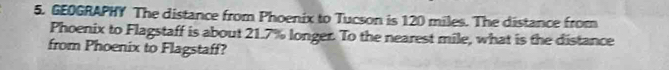 GEOGRAPHY The distance from Phoenix to Tucson is 120 miles. The distance from 
Phoenix to Flagstaff is about 21.7% longer. To the nearest mile, what is the distance 
from Phoenix to Flagstaff?