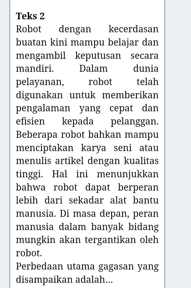 Teks 2 
Robot dengan kecerdasan 
buatan kini mampu belajar dan 
mengambil keputusan secara 
mandiri. Dalam dunia 
pelayanan, robot telah 
digunakan untuk memberikan 
pengalaman yang cepat dan 
efisien kepada pelanggan. 
Beberapa robot bahkan mampu 
menciptakan karya seni atau 
menulis artikel dengan kualitas 
tinggi. Hal ini menunjukkan 
bahwa robot dapat berperan 
lebih dari sekadar alat bantu 
manusia. Di masa depan, peran 
manusia dalam banyak bidang 
mungkin akan tergantikan oleh 
robot. 
Perbedaan utama gagasan yang 
disampaikan adalah...