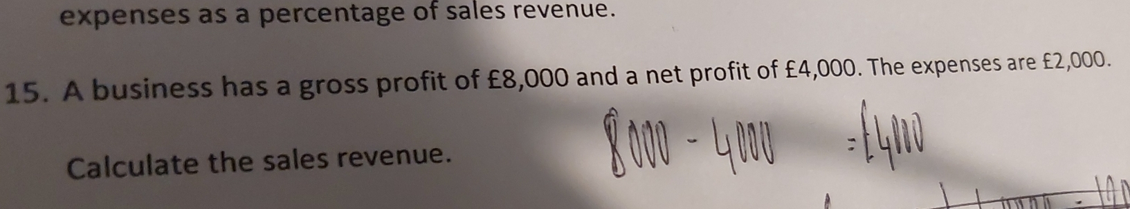 expenses as a percentage of sales revenue. 
15. A business has a gross profit of £8,000 and a net profit of £4,000. The expenses are £2,000. 
Calculate the sales revenue.