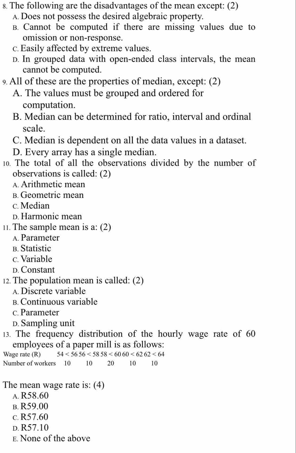 The following are the disadvantages of the mean except: (2)
A. Does not possess the desired algebraic property.
B. Cannot be computed if there are missing values due to
omission or non-response.
c. Easily affected by extreme values.
D. In grouped data with open-ended class intervals, the mean
cannot be computed.
9 All of these are the properties of median, except: (2)
A. The values must be grouped and ordered for
computation.
B. Median can be determined for ratio, interval and ordinal
scale.
C. Median is dependent on all the data values in a dataset.
D. Every array has a single median.
10. The total of all the observations divided by the number of
observations is called: (2)
A. Arithmetic mean
B. Geometric mean
c. Median
D. Harmonic mean
11. The sample mean is a: (2)
A. Parameter
B. Statistic
c. Variable
D. Constant
12. The population mean is called: (2)
A. Discrete variable
B. Continuous variable
c. Parameter
D. Sampling unit
13. The frequency distribution of the hourly wage rate of 60
employees of a paper mill is as follows:
Wage rate (R) 54<5656<5858<6060<6262<64</tex> 
Number of workers 10 10 20 10 10
The mean wage rate is: (4)
a. R58.60
b. R59.00
c. R57.60
d. R57.10
E. None of the above