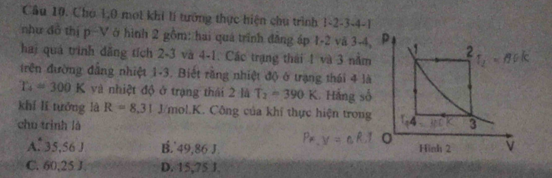 Chó 1, 0 mot khi lí tưởng thực hiện chu trình 1 -2 -3 -4 -1
như dô thị p-V ở hình 2 gồm: hai quá trình đăng áp 1-2 vã 3-4, p
hai quá trình đăng tích 2-3 và 4-1. Các trạng thái 1 và 3 nằm
2
trên đường đẳng nhiệt 1-3. Biết rằng nhiệt độ ở trạng thái 4 là
T_4=300K và nhiệt độ ở trạng thái 2 là T_2=390K. Hằng số
khí lí tuớng là R=8,31 J/mol.K. Công của khí thực hiện trong 14
chu trình là 3
A. 35,56 J B.' 49,86 J. Hình 2 v
C. 60, 25 J. D. 15,75 J.