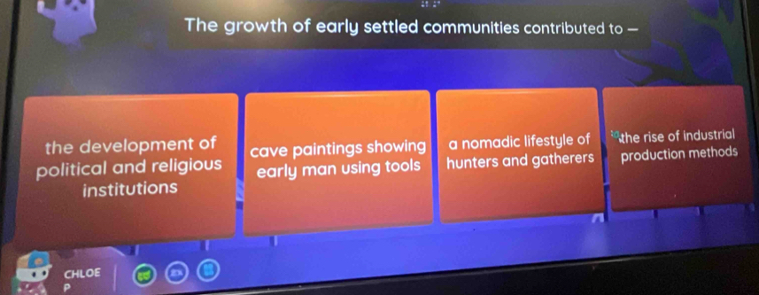 The growth of early settled communities contributed to —
the development of cave paintings showing a nomadic lifestyle of the rise of industrial
political and religious early man using tools hunters and gatherers production methods
institutions
CHLOE