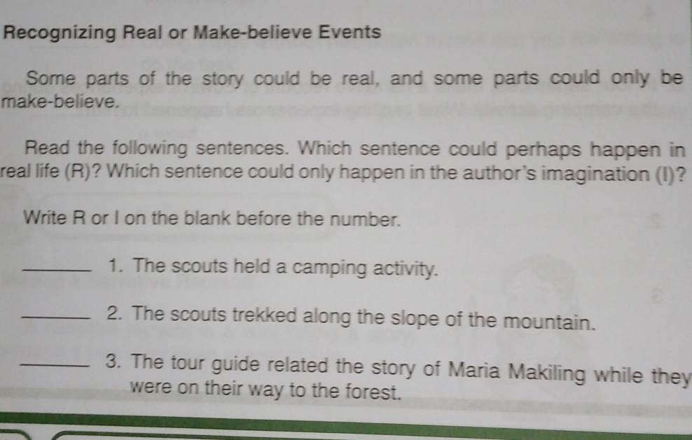 Recognizing Real or Make-believe Events 
Some parts of the story could be real, and some parts could only be 
make-believe. 
Read the following sentences. Which sentence could perhaps happen in 
real life (R)? Which sentence could only happen in the author's imagination (I)? 
Write R or I on the blank before the number. 
_1. The scouts held a camping activity. 
_2. The scouts trekked along the slope of the mountain. 
_3. The tour guide related the story of Maria Makiling while they 
were on their way to the forest.