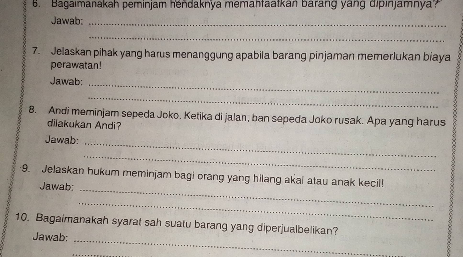 Bagaimanakah peminjam hendaknya memanfaatkan barang yang dipınjamnya? 
Jawab:_ 
_ 
7. Jelaskan pihak yang harus menanggung apabila barang pinjaman memerlukan biaya 
perawatan! 
Jawab:_ 
_ 
8. Andi meminjam sepeda Joko. Ketika di jalan, ban sepeda Joko rusak. Apa yang harus 
dilakukan Andi? 
Jawab:_ 
_ 
9. Jelaskan hukum meminjam bagi orang yang hilang akal atau anak kecil! 
Jawab:_ 
_ 
ǒ 
10. Bagaimanakah syarat sah suatu barang yang diperjualbelikan? 
Jawab:_ 
_ 
8