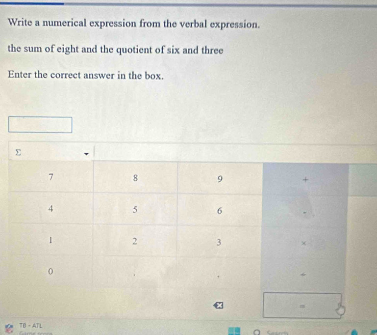 Write a numerical expression from the verbal expression. 
the sum of eight and the quotient of six and three 
Enter the correct answer in the box. 
TB - ATL