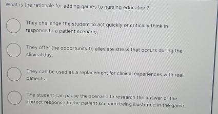 What is the rationale for adding games to nursing education?
They challenge the student to act quickly or critically think in
response to a patient scenario.
They offer the opportunity to alleviate stress that occurs during the
clinical day.
They can be used as a replacement for clinical experiences with real
patients.
The student can pause the scenario to research the answer or the
correct response to the patient scenaro being illustrated in the game.