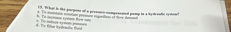 What is the purpose of a pressure-compensated pump in a hydraulic system?
a. To maintain constant pressure regardless of flow demand
b. To increase system flow rate
c. To reduce system pressure
d. To filter hydraulic fluid