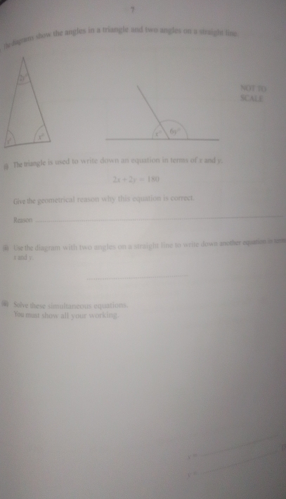 The diaghtms show the angles in a triangle and two angles on a straight fine
NOT TO
SCAL F
s° 6y°
The triangle is used to write down an equation in terms of x and y.
2x+2y=180
Give the geometrical reason why this equation is correct.
Reason
_
( Use the diagram with two angles on a straight line to write down another equaten in urm
x and v.
_
) Solve these simultaneous equations.
You must show all your working.
y=
_
y=
_