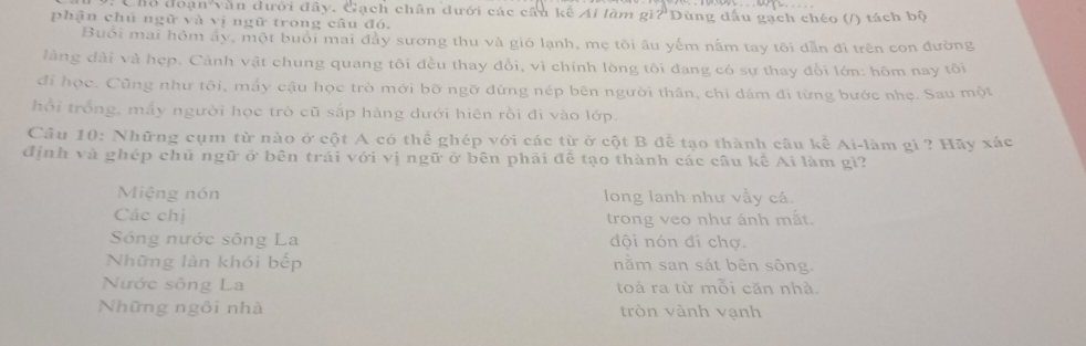 hổ đoạn văn đưới đây, Gạch chân đưới các cầu kế Ai làm gì? Dùng đấu gạch chéo (/) tách bộ
phận chủ ngữ và vị ngữ trong câu đó.
Buổi mai hôm ây, một buổi mai đầy sương thu và gió lạnh, mẹ tôi âu yếm nằm tay tôi dẫn đi trên con đường
làng đài và hẹp. Cảnh vật chung quang tôi đều thay đổi, vì chính lòng tôi đang có sự thay đổi lớn: hôm nay tôi
đi học. Cũng như tôi, mấy cậu học trò mới bỡ ngỡ đứng nép bên người thân, chỉ dám đi từng bước nhẹ. Sau một
hổi trống, mấy người học trò cũ sắp hàng dưới hiên rồi đi vào lớp.
Câu 10: Những cụm từ nào ở cột A có thể ghép với các từ ở cột B để tạo thành câu kể Ai-làm gì ? Hãy xác
định và ghép chủ ngữ ở bên trái với vị ngữ ở bên phải đề tạo thành các câu kế Ai làm gì?
Miệng nón long lanh như vầy cá.
Các chị trong veo như ánh mắt.
Sóng nước sông La đội nón đí chợ.
Những làn khói bếp nằm san sát bên sông.
Nước sông La toả ra từ mỗi căn nhà.
Những ngôi nhà tròn vành vạnh