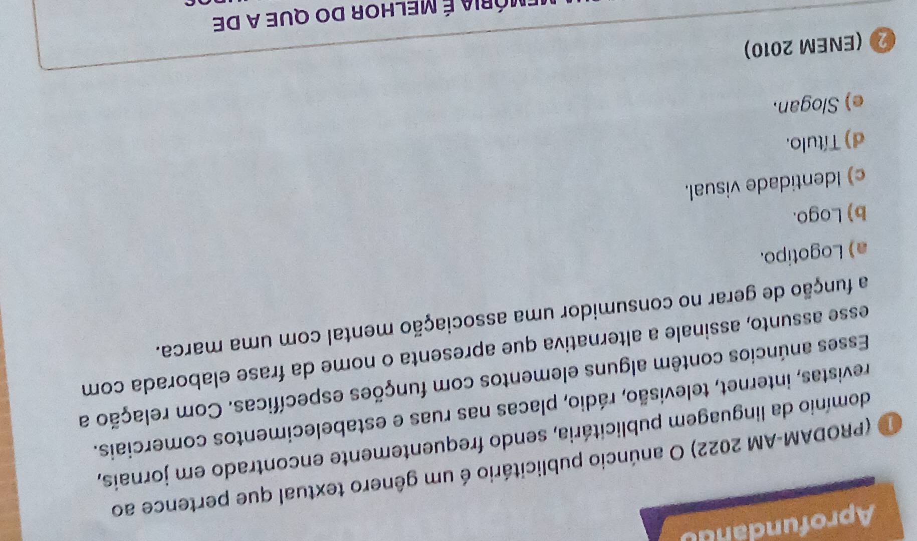 Aprofundandu
D (PRODAM-AM 2022) O anúncio publicitário é um gênero textual que pertence ao
domínio da linguagem publicitária, sendo frequentemente encontrado em jornais,
revistas, internet, televisão, rádio, placas nas ruas e estabelecimentos comerciais.
Esses anúncios contêm alguns elementos com funções específicas. Com relação a
esse assunto, assinale a alternativa que apresenta o nome da frase elaborada com
a função de gerar no consumidor uma associação mental com uma marca.
a) Logotipo.
b) Logo.
c) Identidade visual.
d) Título.
e) Slogan.
② (ENEM 2010)
Emória é melhor do que a de