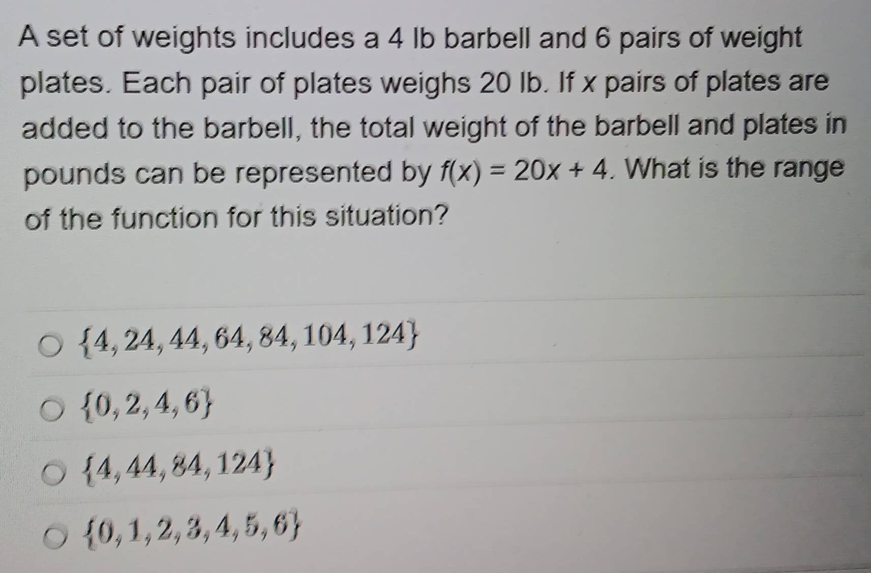 A set of weights includes a 4 lb barbell and 6 pairs of weight
plates. Each pair of plates weighs 20 lb. If x pairs of plates are
added to the barbell, the total weight of the barbell and plates in
pounds can be represented by f(x)=20x+4. What is the range
of the function for this situation?
 4,24,44,64,84,104,124
 0,2,4,6
 4,44,84,124
 0,1,2,3,4,5,6