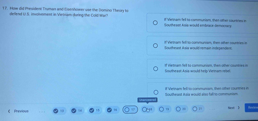 How did President Truman and Eisenhower use the Domino Theory to
defend U.S. involvement in Vietnam during the Cold War?
If Vietnar fell to communism, then other countries in
Southeast Asia would embrace democracy.
If Vietnam fell to communism, then other countries in
Southeast Asia would remain independent.
If Vietnam fell to communism, then other countries in
Southeast Asia would help Vietnam rebel.
If Vietnam fell to communism, then other countries in
Southeast Asia would also fall to communism.
Unanswered
《 Previous 13 14 15 16 17 19 20 21 Next 》 Review