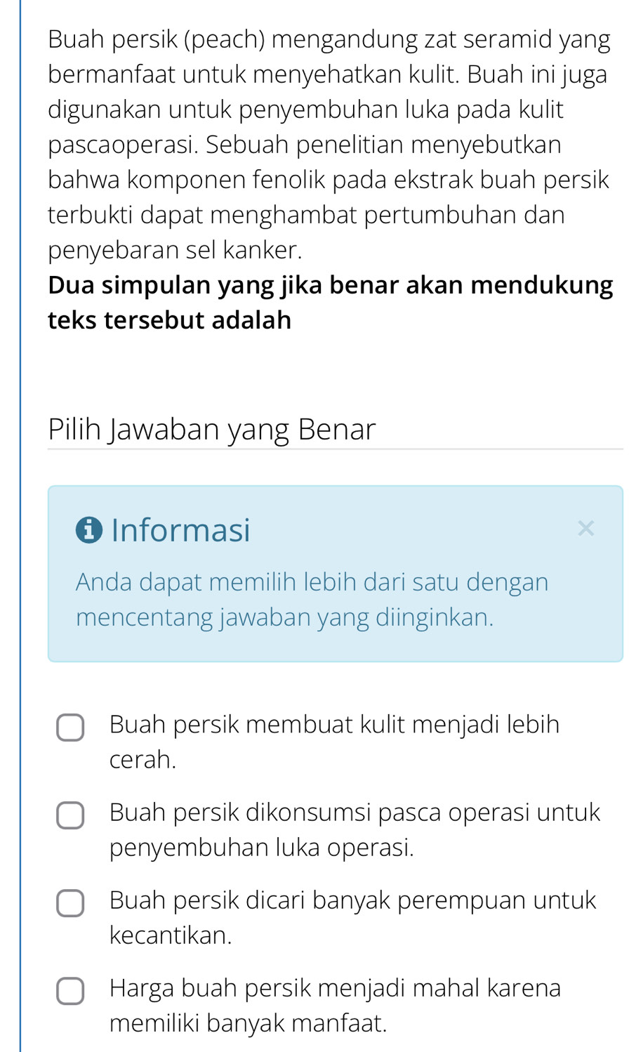 Buah persik (peach) mengandung zat seramid yang
bermanfaat untuk menyehatkan kulit. Buah ini juga
digunakan untuk penyembuhan luka pada kulit
pascaoperasi. Sebuah penelitian menyebutkan
bahwa komponen fenolik pada ekstrak buah persik
terbukti dapat menghambat pertumbuhan dan
penyebaran sel kanker.
Dua simpulan yang jika benar akan mendukung
teks tersebut adalah
Pilih Jawaban yang Benar
O Informasi
Anda dapat memilih lebih dari satu dengan
mencentang jawaban yang diinginkan.
Buah persik membuat kulit menjadi lebih
cerah.
Buah persik dikonsumsi pasca operasi untuk
penyembuhan luka operasi.
Buah persik dicari banyak perempuan untuk
kecantikan.
Harga buah persik menjadi mahal karena
memiliki banyak manfaat.