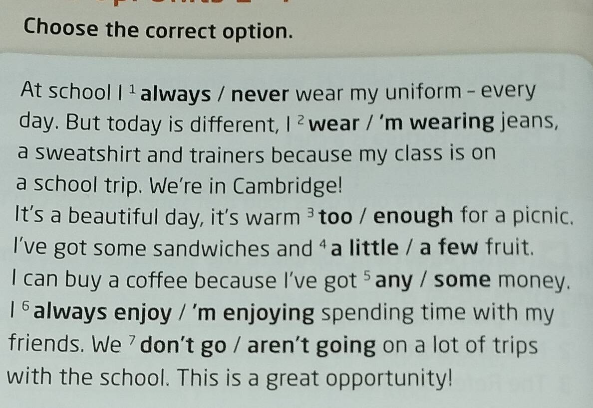 Choose the correct option. 
At school |^1 always / never wear my uniform - every
day. But today is different, |^2 wear /' | n wearing jeans, 
a sweatshirt and trainers because my class is on 
a school trip. We're in Cambridge! 
It's a beautiful day, it's warm 3 too / enough for a picnic. 
l've got some sandwiches and ⁴ a little / a few fruit. 
I can buy a coffee because I've got ⁵any / some money.
|^6 always enjoy / 'm enjoying spending time with my 
friends. We ' don't go / aren't going on a lot of trips 
with the school. This is a great opportunity!