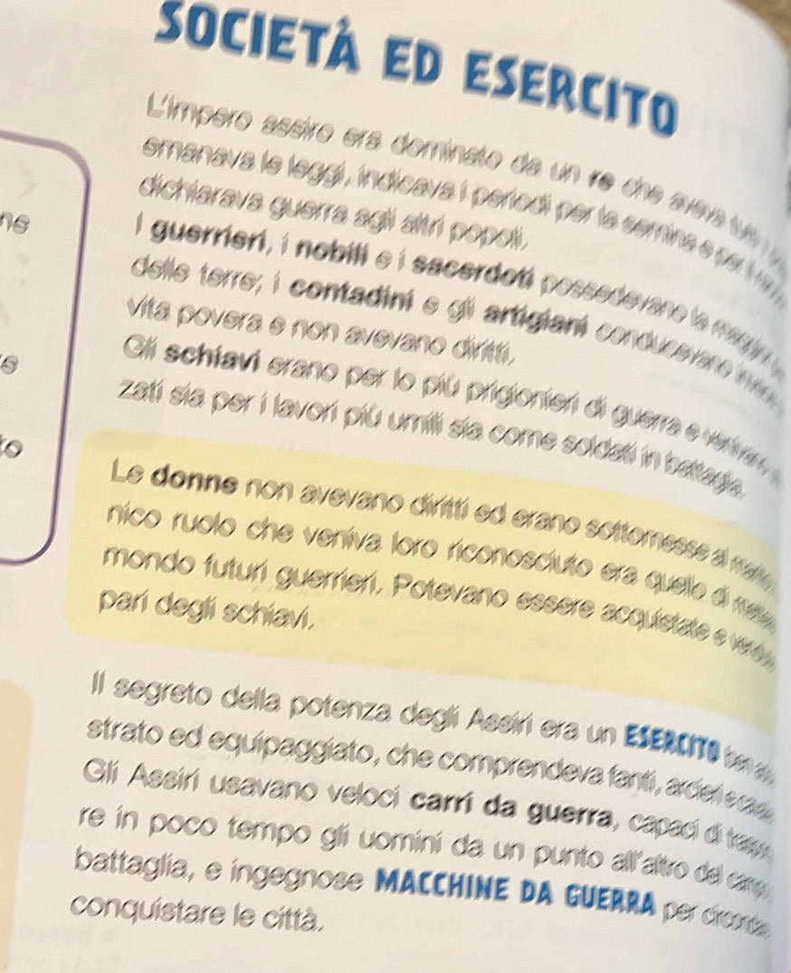 società ed esercito 
L'ímpero assiro era dominato da un ire che aera t 
dichiarava guerra agli altri popoli. 
emanava le leggi, indicava i pertodí per la semine 7. 
ns 
I guerriert, i nobill ei sacerdot possedevane e 
delle terre; i contadini e gl artigiani conducevr n 
vita povera e non avevano dirit. 
Gli schtavi erano per lo più prigionier di guerra e vervan 
zati sia per i lavori più umili sia come soldati in battagia 
to Le donne non avevano diritti ed erano sottomesse a ra 
nico ruolo che veniva loro riconoscíuto era quelo é m 
mondo futuri guerrieri, Potevano essere acquistate e w 
pari degli schiavi. 
Il segreto della potenza degli Assiri era un ESERCO e 
strato ed equipaggiato, che comprendeva fantí, ar de e ra 
Gli Assiri usavano veloci carri da guerra, capaci di tas 
re in poco tempo gli uomini da un punto all'altro del camy 
battaglia, e ingegnose MACCHINE DA GUERRA per dronta 
conquistare le città.