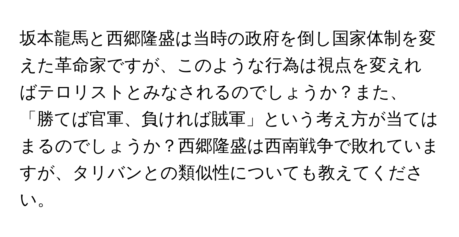 坂本龍馬と西郷隆盛は当時の政府を倒し国家体制を変えた革命家ですが、このような行為は視点を変えればテロリストとみなされるのでしょうか？また、「勝てば官軍、負ければ賊軍」という考え方が当てはまるのでしょうか？西郷隆盛は西南戦争で敗れていますが、タリバンとの類似性についても教えてください。