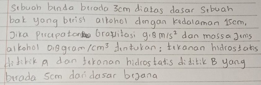 scbuah binda buroda 3cm diatas dasar S,buah 
bak yong berist alkohol dngan kedalaman iscm, 
Jika Pirupatan Gralitasi 9.8m/s^2 dan massa Jinis 
alkohol o.8gram /cm^3 dntukan; tekanan hidrostatis 
dlitirik a dan tokanan hidrostatis diditik B yang 
brada scm dandasar bagana