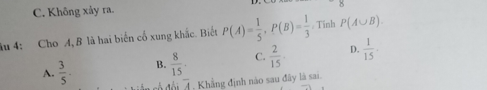 C. Không xảy ra.
8
âu 4: Cho A, B là hai biến cố xung khắc. Biết P(A)= 1/5 , P(B)= 1/3  , Tính P(A∪ B).
C.  2/15 .
D.  1/15 .
A.  3/5 .
B.  8/15 .
overline A , Khẳng định nào sau đây là sai.