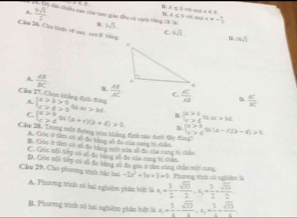 I
[ x∈ R.
B. A≤ 0 với mọi x∈ R.
D. A≤ 9 với mọi x!= - 9/7 .
A.  9sqrt(3)/2 . đài chiều cao của tam giác đều có cạnh bằng 13 là:
B. 3sqrt(3).
Cầu 26: Cho hình về sau: cos B bằng:
C. 9sqrt(3).
D. 18sqrt(3).
A  AB/BC . .  AB/AC .
C  AC/AB -
Cầu 27. Chọ khẳng định đúng
D  AC/BC .
A beginarrayl a>b>0 c>d>0endarray. ac>|bd|.
C beginarrayl a>b c>dendarray. (a+c)(b+d)>0
B beginarrayl a>b c>dendarray.
D beginarrayl a>b c>dendarray. hi (a-c)(b-d)>0
Cầu 28. Trng một đường tên không định não dưới đây đùng
A. Các ở tâm có số đo băng số đo của cung bị chấn
B. Cóc ở tâm có số đo băng múu nia số đo của cung bị chấn
C. Góc nội tiếp có số đo bang số đo của cung bị chân
D. Cóc nội tiếp có số đo bằng số đo gốc ở tâm cùng chín mặt cung
Cầu 29. Cho phương tính bậc hai -2x^2+3x+3=0 Phương tình có nghiện là
A. Phương tình có hai nghiệm phân biệt là x_1= 3/2 - sqrt(33)/2 ,x_2= 3/2 + sqrt(33)/2 .
B. Phương tình có hai nghiệm phần biệt là x_1= 3/4 - sqrt(33)/4 ,x_2= 3/4 + sqrt(33)/4 .