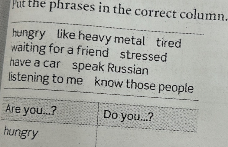 Put the phrases in the correct column. 
_ 
hungry like heavy metal tired 
waiting for a friend stressed 
have a car speak Russian 
listening to me know those people 
Are you...? Do you...? 
hungry