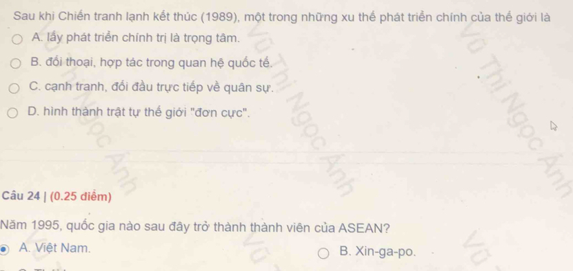 Sau khi Chiến tranh lạnh kết thúc (1989), một trong những xu thế phát triển chính của thế giới là
A. lấy phát triển chính trị là trọng tâm.
B. đổi thoại, hợp tác trong quan hệ quốc tế.
C. cạnh tranh, đổi đầu trực tiếp về quân sự.
D. hình thành trật tự thế giới "đơn cực".
Câu 24 | (0.25 diểm)
Năm 1995, quốc gia nào sau đây trở thành thành viên của ASEAN?
A. Việt Nam. B. Xin-ga-po.