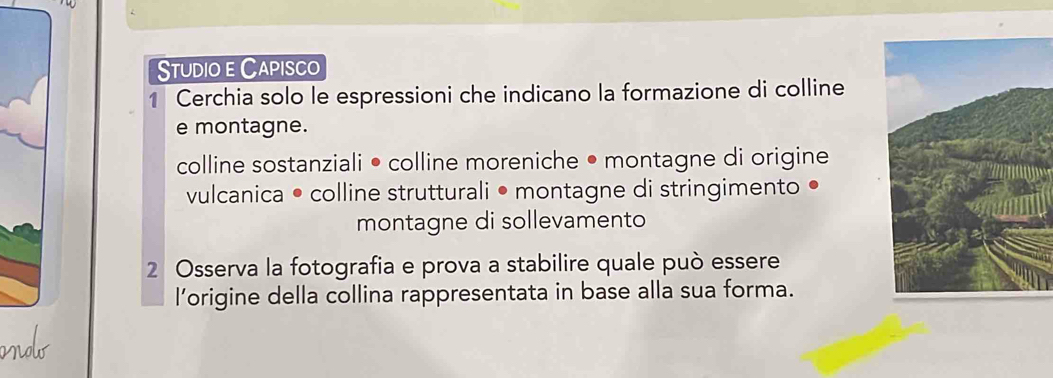 Studio e Capisco 
1 Cerchia solo le espressioni che indicano la formazione di colline 
e montagne. 
colline sostanziali • colline moreniche • montagne di origine 
vulcanica • colline strutturali • montagne di stringimento • 
montagne di sollevamento 
2 Osserva la fotografia e prova a stabilire quale può essere 
l’origine della collina rappresentata in base alla sua forma.