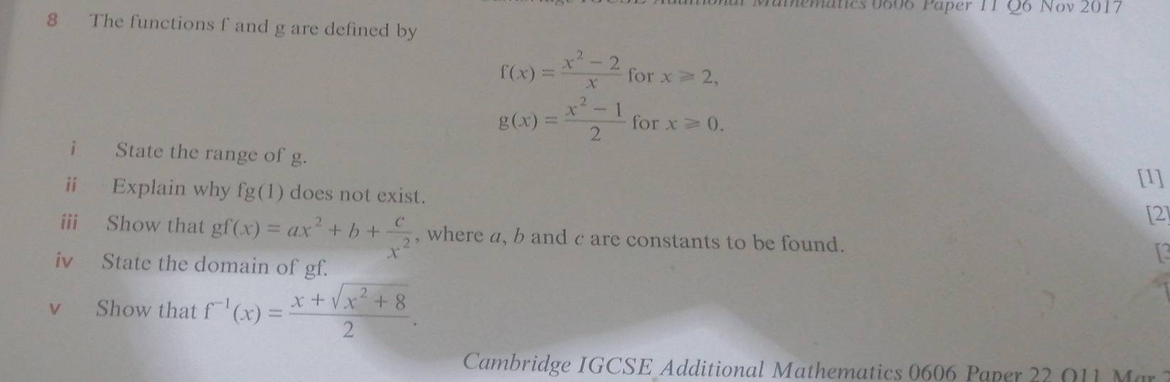 mematics 0606 Paper 11 Q6 Nov 2017 
8 The functions f and g are defined by
f(x)= (x^2-2)/x  for x≥slant 2,
g(x)= (x^2-1)/2  for x≥slant 0. 
i State the range of g. 
[1] 
i Explain why fg(1) does not exist. 
[2] 
ii Show that gf(x)=ax^2+b+ c/x^2  , where a, b and c are constants to be found. 
iv State the domain of gf. 
vì Show that f^(-1)(x)= (x+sqrt(x^2+8))/2 . 
Cambridge IGCSE Additional Mathematics 0606 Paper 22 Q 1 Ma