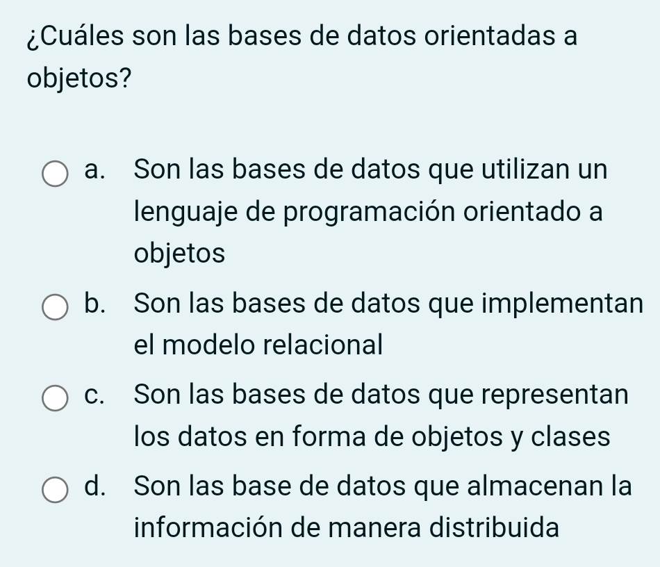 ¿Cuáles son las bases de datos orientadas a
objetos?
a. Son las bases de datos que utilizan un
lenguaje de programación orientado a
objetos
b. Son las bases de datos que implementan
el modelo relacional
c. Son las bases de datos que representan
los datos en forma de objetos y clases
d. Son las base de datos que almacenan la
información de manera distribuida