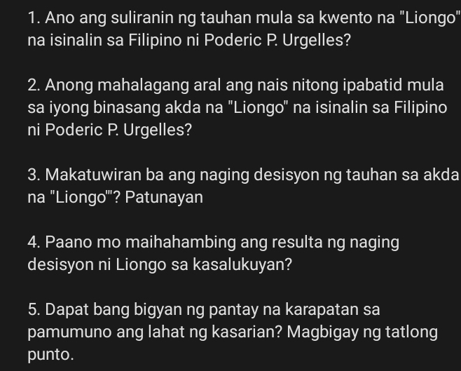 Ano ang suliranin ng tauhan mula sa kwento na "Liongo" 
na isinalin sa Filipino ni Poderic P. Urgelles? 
2. Anong mahalagang aral ang nais nitong ipabatid mula 
sa iyong binasang akda na "Liongo" na isinalin sa Filipino 
ni Poderic P. Urgelles? 
3. Makatuwiran ba ang naging desisyon ng tauhan sa akda 
na ''Liongo'''? Patunayan 
4. Paano mo maihahambing ang resulta ng naging 
desisyon ni Liongo sa kasalukuyan? 
5. Dapat bang bigyan ng pantay na karapatan sa 
pamumuno ang lahat ng kasarian? Magbigay ng tatlong 
punto.