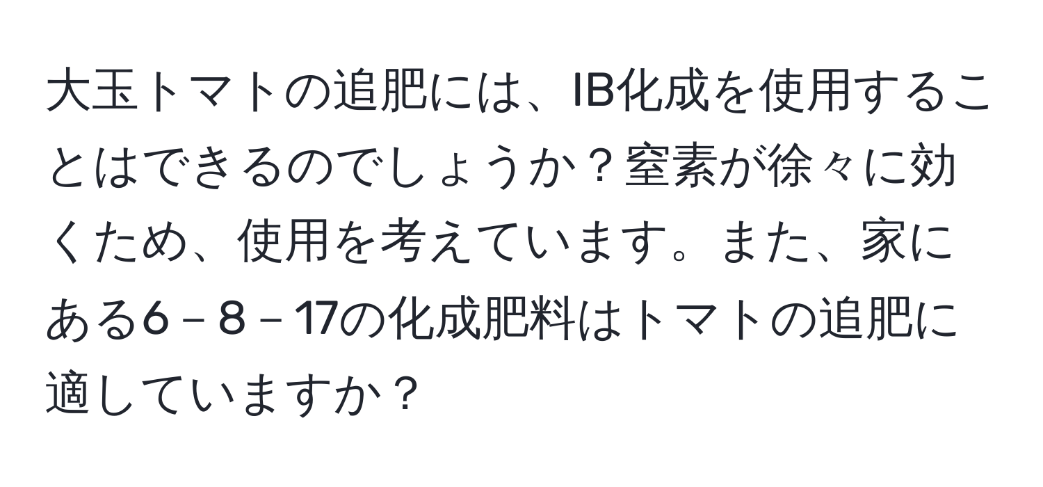 大玉トマトの追肥には、IB化成を使用することはできるのでしょうか？窒素が徐々に効くため、使用を考えています。また、家にある6－8－17の化成肥料はトマトの追肥に適していますか？