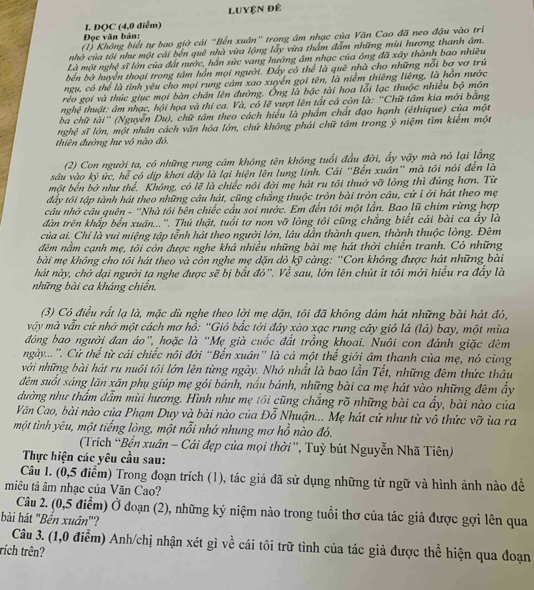 Luyện đẻ
I. ĐQC (4,0 điểm)
Đọc văn bản:
(1) Không biết tự bao giờ cái “Bến xuân" trong âm nhạc của Văn Cao đã neo đậu vào trí
nhớ của tôi như một cái bến quê nhà vừa lộng lẫy vừa thấm đẫm những mùi hương thanh âm.
Là một nghệ sĩ lớn của đất nước, hắn sức vang hưởng âm nhạc của ông đã xây thành bao nhiêu
bến bờ huyển thoại trong tâm hồn mọi người. Đấy có thể là quê nhà cho những nỗi bơ vơ trú
ngụ, có thể là tình yêu cho mọi rung cảm xao xuyến gọi tên, là niềm thiêng liêng, là hồn nước
réo gọi và thúc giục mọi bàn chân lên đường. Ống là bậc tài hoa lỗi lạc thuộc nhiều bộ môn
nghệ thuật: âm nhạc, hội họa và thi ca. Và, có lẽ vượt lên tất cả còn là: “Chữ tâm kia mới bằng
ba chữ tài'' (Nguyễn Du), chữ tâm theo cách hiểu là phẩm chất đạo hạnh (éthique) của một
nghệ sĩ lớn, một nhân cách văn hóa lớn, chứ không phải chữ tâm trong ý niệm tìm kiếm một
thiên đường hư vô nào đó.
(2) Con người ta, có những rung cảm không tên không tuổi đầu đời, ấy vậy mà nó lại lắng
sâu vào ký ức, hễ có dịp khơi dậy là lại hiện lên lung linh. Cái “Bến xuân” mà tôi nói đến là
một bến bờ như thế. Không, có lẽ là chiếc nôi đời mẹ hát ru tôi thuở vỡ lòng thì đúng hơn. Từ
đấy tôi tập tành hát theo những câu hát, cũng chắng thuộc tròn bài tròn câu, cứ í ới hát theo mẹ
câu nhớ câu quên - “Nhà tôi bên chiếc cầu soi nước. Em đến tôi một lần. Bao lũ chim rừng hợp
dàn trên khắp bến xuân...''. Thú thật, tuổi tơ non vỡ lòng tôi cũng chắng biết cái bài ca ấy là
của ai. Chi là vui miệng tập tễnh hát theo người lớn, lâu dần thành quen, thành thuộc lòng. Đêm
đêm nằm cạnh mẹ, tôi còn được nghe khá nhiều những bài mẹ hát thời chiến tranh. Có những
bài mẹ không cho tôi hát theo và còn nghe mẹ dặn dò kỹ càng: “Con không được hát những bài
hát này, chớ dại người ta nghe được sẽ bị bắt đó”'. Về sau, lớn lên chút ít tôi mới hiểu ra đấy là
những bài ca kháng chiến.
(3) Có điều rất lạ là, mặc dù nghe theo lời mẹ dặn, tôi đã không dám hát những bài hát đó,
vậy mà vẫn cứ nhớ một cách mơ hồ: “Gió bắc tới đây xào xạc rung cây gió lá (lá) bay, một mùa
đông bao người đan áo”, hoặc là “Mẹ già cuốc đất trồng khoai. Nuôi con đánh giặc đêm
ngày...”. Cứ thể từ cái chiếc nôi đời “Bến xuân” là cả một thế giới âm thanh của mẹ, nó cùng
với những bài hát ru nuôi tôi lớn lên từng ngày. Nhớ nhất là bao lần Tết, những đêm thức thâu
đêm suốt sáng lăn xăn phụ giúp mẹ gói bánh, nấu bánh, những bài ca mẹ hát vào những đêm ấy
dường như thấm đẫm mùi hương. Hình như mẹ tôi cũng chẳng rõ những bài ca ấy, bài nào của
Văn Cao, bài nào của Phạm Duy và bài nào của Đỗ Nhuận... Mẹ hát cứ như từ vô thức vỡ ùa ra
một tình yêu, một tiếng lòng, một nỗi nhớ nhung mơ hồ nào đó.
(Trích “Bến xuân - Cái đẹp của mọi thời”, Tuỳ bút Nguyễn Nhã Tiên)
Thực hiện các yêu cầu sau:
Câu 1. (0,5 điểm) Trong đoạn trích (1), tác giả đã sử dụng những từ ngữ và hình ảnh nào để
miêu tả âm nhạc của Văn Cao?
Câu 2. (0,5 điểm) Ở đoạn (2), những kỷ niệm nào trong tuổi thơ của tác giả được gợi lên qua
bài hát "Bến xuân"?
Câu 3. (1,0 điểm) Anh/chị nhận xét gì về cái tôi trữ tình của tác giả được thể hiện qua đoạn
rích trên?