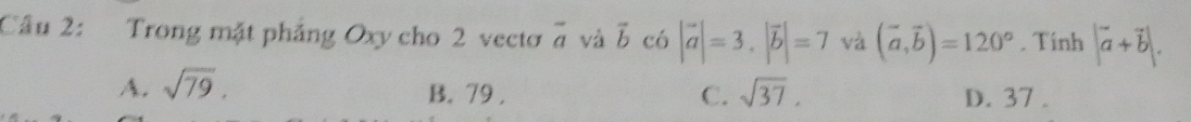 Trong mặt pháng Oxy cho 2 vecto overline a và vector b có |vector a|=3, |vector b|=7 và (vector a,vector b)=120°. Tinh |vector a+vector b|.
A. sqrt(79). B. 79. C. sqrt(37). D. 37.